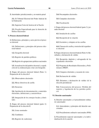 3. Autoridades jurisdiccionales y en materia penal
3.1. El Tribunal Electoral del Poder Judicial de
la Federación
3.2. Suprema Corte de Justicia de la Nación
3.3. Fiscalía Especializada para la Atención de
Delitos Electorales
V. Proceso electoral federal
1. Definiciones, principios y actos previos al proce-
so electoral
1.1. Definiciones y principios del proceso elec-
toral federal
1.2. Geografía electoral
1.3. Registro de partidos políticos
1.4. Registro de agrupaciones políticas nacionales
1.5. Actualización del padrón electoral y expedi-
ción de la credencial para votar con fotografía
2. Etapas del proceso electoral federal (Parte 1):
Preparación de la elección I
2.1. Observadores electorales
2.2. Mesas directivas de casilla
2.3. Encuestas
2.4. Aprobación de documentación y materiales
electorales, definiciones y características
2.5. Integración de los consejos locales y distri-
tales
3. Etapas del proceso electoral federal (parte 2):
Preparación de la elección II
3.1. Listas nominales
3.2. Candidatos
3.3. Registro de coaliciones
3.4. Precampañas electorales
3.5. Campañas electorales
3.6. Fiscalización
4. Etapas del proceso electoral federal (parte 3): jor-
nada electoral
4.1. Instalación de casillas
4.2. Recepción de la votación
4.3. Escrutinio y cómputo en las casillas
4.4. Clausura de casilla y remisión del expedien-
te electoral
5. Etapas del proceso electoral federal (Parte 4): Re-
sultados y declaración de validez
5.1. Recepción, depósito y salvaguarda de los
expedientes electorales
5.2. Programa de Resultados Electorales y Preli-
minares (PREP)
5.3. Cómputos distritales y recuento de votos
5.4. Declaración de validez
5.5. Dictamen y declaración de validez de la
elección presidencial
5.6. Consecuencias del proceso: Pérdida del
registro y liquidación de los partidos políti-
cos
VI. Derecho sancionador
1. Derecho sancionador y el procedimiento ordina-
rio sancionador
1.1. Antecedentes y principios del derecho san-
cionador
1.2. Procedimiento ordinario sancionador (POS)
2. Procedimiento especial sancionador y la indivi-
dualización de la sanción
Gaceta Parlamentaria Lunes 28 de marzo de 201666
 