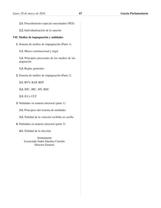 2.1. Procedimiento especial sancionador (PES)
2.2. Individualización de la sanción
VII. Medios de impugnación y nulidades
1. Sistema de medios de impugnación (Parte 1)
1.1. Marco constitucional y legal
1.2. Principios procesales de los medios de im-
pugnación
1.3. Reglas generales
2. Sistema de medios de impugnación (Parte 2)
2.1. RVV, RAP, REP
2.2. JDC, JRC, JIN, REC
2.3. JLI y CLT
3. Nulidades en materia electoral (parte 1)
3.1. Principios del sistema de nulidades
3.2. Nulidad de la votación recibida en casilla
4. Nulidades en materia electoral (parte 2)
4.1. Nulidad de la elección
Atentamente
Licenciado Sadot Sánchez Carreño
Director General
Lunes 28 de marzo de 2016 Gaceta Parlamentaria67
 