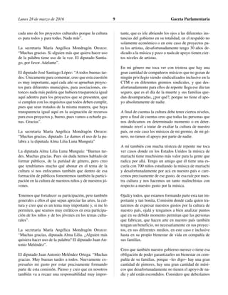 Lunes 28 de marzo de 2016 Gaceta Parlamentaria9
cada uno de los proyectos culturales porque la cultura
es para todos y para todas. Nada más”.
La secretaria María Angélica Mondragón Orozco:
“Muchas gracias. Si alguien más que quiera hacer uso
de la palabra tiene uso de la voz. El diputado Santia-
go, por favor. Adelante”.
El diputado José Santiago López: “A todos buenas tar-
des. Únicamente para comentar, creo que esta cuestión
es muy importante, aquí cada año se aprueban proyec-
tos para diferentes municipios, para asociaciones, en-
tonces nada más pediría que hubiera trasparencia igual
aquí adentro para los proyectos que se presenten, que
si cumplen con los requisitos que todos deben cumplir,
pues que sean tratados de la misma manera, que haya
transparencia igual aquí en la asignación de recursos
para esos proyectos y, bueno, pues vamos a echarle ga-
nas. Gracias”.
La secretaria María Angélica Mondragón Orozco:
“Muchas gracias, diputado. Le damos el uso de la pa-
labra a la diputada Alma Lilia Luna Munguía”
La diputada Alma Lilia Luna Munguía: “Buenas tar-
des. Muchas gracias. Pues sin duda hemos hablado de
formar públicos, de la paridad de género, pero creo
que tendríamos mucho qué abonar en el tema de la
cultura si nos enfocamos también que dentro de esa
formación de públicos fomentemos también la partici-
pación en la cultura de nuestros niños y de nuestros jó-
venes.
Tenemos que fortalecer su participación, pero también
generales a ellos el que sepan apreciar las artes, la cul-
tura y creo que es un tema muy importante y, si me lo
permiten, que seamos muy enfáticos en esta participa-
ción de los niños y de los jóvenes en los temas cultu-
rales”.
La secretaria María Angélica Mondragón Orozco:
“Muchas gracias, diputada Alma Lilia. ¿Alguien más
quisiera hacer uso de la palabra? El diputado Juan An-
tonio Meléndez”.
El diputado Juan Antonio Meléndez Ortega: “Muchas
gracias. Muy buenas tardes a todos. Nuevamente ex-
presarles mi gusto por estar precisamente formando
parte de esta comisión. Pienso y creo que en nosotros
también va a recaer una responsabilidad muy impor-
tante, que es irle abriendo los ojos a las diferentes ins-
tancias del gobierno en su totalidad, en el respaldo no
solamente económico o en este caso de proyectos pa-
ra los artistas, desafortunadamente tengo 30 años de-
dicado a la música y poco o nada de apoyo tienen cier-
tos niveles de artistas.
En mi género me toca ver con tristeza que hay una
gran cantidad de compañeros músicos que no gozan de
ningún privilegio siendo sindicalizados inclusive en la
CTM o en diferentes gremios sindicales, y que des-
afortunadamente para ellos de repente llega ese día tan
seguro, que es el día de la muerte y sus familias que-
dan desamparadas, ¿por qué?, porque no tiene el apo-
yo absolutamente de nadie.
A final de cuentas la cultura debe tener ciertos niveles,
pero a final de cuentas creo que todas las personas que
nos dedicamos en determinado momento o en deter-
minado nivel a tratar de exaltar la cultura de nuestro
país, en este caso los músicos de mi gremio, de mi gé-
nero, no tienen el apoyo por parte de nadie.
A mí también con mucha tristeza de repente me toca
ver casos donde en los Estados Unidos la música de
mariachi tiene muchísimo más valor para la gente que
radica por allá. Tengo un amigo que él tiene una es-
cuela con 700 niños estudiando la música de mariachi
y desafortunadamente por acá en nuestro país o care-
cemos precisamente de ese gusto, de esa raíz por nues-
tra cultura y nos hacemos un tanto malinchistas con
respecto a nuestro gusto por la música.
Ojalá y todos, que estamos formando parte esta tan im-
portante y tan bonita, Comisión donde cada quien tra-
taremos de expresar nuestros gustos por la cultura de
nuestro país, ojalá y tengamos a bien analizar puntos
que en su debido momento permitan que las personas
que fabrican, que hacen arte en nuestro país también
tengan un beneficio, no necesariamente en sus proyec-
tos, en sus diferentes medios, en este caso e inclusive
hasta en su propio bienestar de vida en compañía de
sus familias.
Creo que también nuestro gobierno merece o tiene esa
obligación de poder garantizarles un bienestar en com-
pañía de su familias, porque –les digo– hay una gran
cantidad de pintores, hay una gran cantidad de músi-
cos que desafortunadamente no tienen el apoyo de na-
die y ahí están escondidos. Considero que deberíamos
 