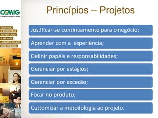 Princípios – Projetos
Justificar-se continuamente para o negócio;
Aprender com a experiência;
Definir papéis e responsabilidades;
Gerenciar por estágios;
Gerenciar por exceção;
Focar no produto;
Customizar a metodologia ao projeto.
 