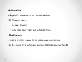 •Aliteración:
• Repetición frecuente de las mismas palabras.
•Ej. Naranjas y limas,
Limas y limones,
Más linda es la virgen que todas las flores.
•Hipérbaton:
• Invierte el orden regular de las palabras en una oración.
•Ej. Del monte en la ladera por mi mano plantada tengo un huerto.
 