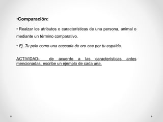 •Comparación:
• Realzar los atributos o características de una persona, animal o
mediante un término comparativo.
• Ej. Tu pelo como una cascada de oro cae por tu espalda.
ACTIVIDAD- de acuerdo a las características antes
mencionadas, escribe un ejemplo de cada una.
 