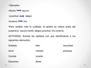 • Ejemplos:
•Noche oscura
•Juventud alegre
•Invierno frío
•Para resaltar más la cualidad, el epíteto se coloca antes del
sustantivo: oscura noche, alegre juventud, frío invierno.
ACTIVIDAD- Escribe los epítetos con que identificarías a los
siguientes elementos:
Soldado león oscuridad
Amor mentira promesa
Comida muerte
Descanso flores
 