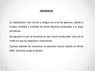 GÉNEROS
La clasificación más común y antigua es la de los géneros, debido a
la gran cantidad y variedad de obras literarias producidas a lo largo
del tiempo.
Se agrupan no por el momento en que fueron producidas, sino por el
modo en que se organizan y estructuran.
Cuando además de comunicar la expresión busca hacerlo en forma
bella, entonces surge la poesía.
 