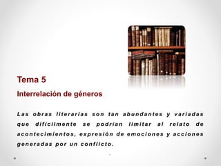 Tema 5
Interrelación de géneros
L a s o b r a s l i t e r a r i a s s o n t a n a b u n d a n t e s y v a r i a d a s
q u e d i f í c i l m e n t e s e p o d r í a n l i m i t a r a l r e l a t o d e
a c o n t e c i m i e n t o s , e x p r e s i ó n d e e m o c i o n e s y a c c i o n e s
g e n e r a d a s p o r u n c o n f l i c t o .
..
 