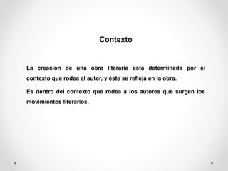 Contexto
La creación de una obra literaria está determinada por el
contexto que rodea al autor, y éste se refleja en la obra.
Es dentro del contexto que rodea a los autores que surgen los
movimientos literarios.
 