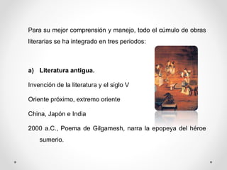 Para su mejor comprensión y manejo, todo el cúmulo de obras
literarias se ha integrado en tres periodos:
a) Literatura antigua.
Invención de la literatura y el siglo V
Oriente próximo, extremo oriente
China, Japón e India
2000 a.C., Poema de Gilgamesh, narra la epopeya del héroe
sumerio.
 