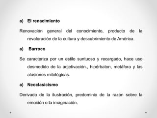 a) El renacimiento
Renovación general del conocimiento, producto de la
revaloración de la cultura y descubrimiento de América.
a) Barroco
Se caracteriza por un estilo suntuoso y recargado, hace uso
desmedido de la adjetivación., hipérbaton, metáfora y las
alusiones mitológicas.
a) Neoclasicismo
Derivado de la ilustración, predominio de la razón sobre la
emoción o la imaginación.
 
