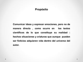 Propósito
Comunicar ideas y expresar emociones, pero no de
manera directa , como ocurre en los textos
científicos de lo que constituye su realidad :
hechos situaciones y criaturas que aunque pueden
ser ficticios adquieren vida dentro del universo del
autor.
 