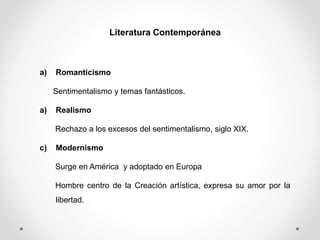 Literatura Contemporánea
a) Romanticismo
Sentimentalismo y temas fantásticos.
a) Realismo
Rechazo a los excesos del sentimentalismo, siglo XIX.
c) Modernismo
Surge en América y adoptado en Europa
Hombre centro de la Creación artística, expresa su amor por la
libertad.
 