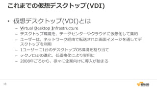10
これまでの仮想デスクトップ(VDI)
• 仮想デスクトップ(VDI)とは
– Virtual Desktop Infrastructure
– デスクトップ環境を、データセンターやクラウドに仮想化して集約
– ユーザーは、ネットワーク経由で転送された画面イメージを通してデ
スクトップを利用
– 1ユーザーに1台のデスクトップOS環境を割り当て
– テクノロジの進化、低価格化により実用に
– 2008年ごろから、徐々に企業向けに導入が始まる
 