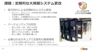 16
課題：定期的な大規模システム更改
• 保守切れによる定期的なシステム更改
– サーバー、ストレージ、M/W等の保守切れに伴う大規模
な更改が定期的に発生
– その度に、大規模更改プロジェクトで巨額の費用が発生
– 大規模更改では費用の予測が困難
• バージョンアップの苦労
– 新しいHW、SW、MWへの対応
– 長いプロジェクトの実施と管理
– 既存システムから移行、並行運用
– 新しい運用、安定運用の難しさ
• 必要なのはセキュアで生産的な業務環境
– システム更改で得られるのは、HW等の保守サポート
– ユーザーはサーバーやストレージを使いたいわけではない
ハードウエアや
ソフトウエアの更新
 