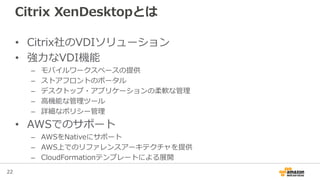 22
Citrix XenDesktopとは
• Citrix社のVDIソリューション
• 強力なVDI機能
– モバイルワークスペースの提供
– ストアフロントのポータル
– デスクトップ・アプリケーションの柔軟な管理
– 高機能な管理ツール
– 詳細なポリシー管理
• AWSでのサポート
– AWSをNativeにサポート
– AWS上でのリファレンスアーキテクチャを提供
– CloudFormationテンプレートによる展開
 