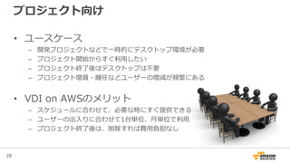 28
プロジェクト向け
• ユースケース
– 開発プロジェクトなどで一時的にデスクトップ環境が必要
– プロジェクト開始からすぐ利用したい
– プロジェクト終了後はデスクトップは不要
– プロジェクト増員・離任などユーザーの増減が頻繁にある
• VDI on AWSのメリット
– スケジュールに合わせて、必要な時にすぐ提供できる
– ユーザーの出入りに合わせて1台単位、月単位で利用
– プロジェクト終了後は、削除すれば費用負担なし
 