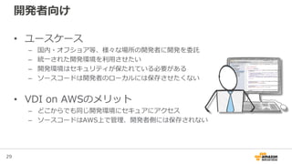 29
開発者向け
• ユースケース
– 国内・オフショア等、様々な場所の開発者に開発を委託
– 統一された開発環境を利用させたい
– 開発環境はセキュリティが保たれている必要がある
– ソースコードは開発者のローカルには保存させたくない
• VDI on AWSのメリット
– どこからでも同じ開発環境にセキュアにアクセス
– ソースコードはAWS上で管理、開発者側には保存されない
 