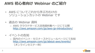 3
AWS 初心者向け Webinar のご紹介
• AWS についてこれから学ぶ方むけの
ソリューションカットの Webinar です
• 過去の Webinar 資料
– AWS クラウドサービス活用資料集ページにて公開
http://aws.amazon.com/jp/aws-jp-introduction/
• イベントの告知
– 国内のイベント・セミナースケジュールページにて告知
http://aws.amazon.com/jp/about-aws/events/
（オンラインセミナー枠）
 