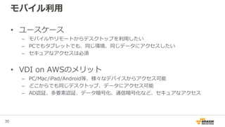 30
モバイル利用
• ユースケース
– モバイルやリモートからデスクトップを利用したい
– PCでもタブレットでも、同じ環境、同じデータにアクセスしたい
– セキュアなアクセスは必須
• VDI on AWSのメリット
– PC/Mac/iPad/Android等、様々なデバイスからアクセス可能
– どこからでも同じデスクトップ、データにアクセス可能
– AD認証、多要素認証、データ暗号化、通信暗号化など、セキュアなアクセス
 