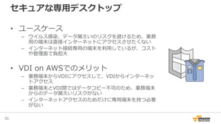 31
セキュアな専用デスクトップ
• ユースケース
– ウイルス感染、データ漏えいのリスクを避けるため、業務
用の端末は直接インターネットにアクセスさせたくない
– インターネット接続専用の端末を利用しているが、コスト
や管理面で負担大
• VDI on AWSでのメリット
– 業務端末からVDIにアクセスして、VDIからインターネッ
トアクセス
– 業務端末とVDI間ではデータコピー不可のため、業務端末
からのデータ漏えいリスクがない
– インターネットアクセスのためだけに専用端末を持つ必要
がない
 