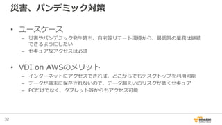 32
災害、パンデミック対策
• ユースケース
– 災害やパンデミック発生時も、自宅等リモート環境から、最低限の業務は継続
できるようにしたい
– セキュアなアクセスは必須
• VDI on AWSのメリット
– インターネットにアクセスできれば、どこからでもデスクトップを利用可能
– データが端末に保存されないので、データ漏えいのリスクが低くセキュア
– PCだけでなく、タブレット等からもアクセス可能
 