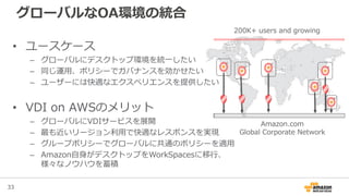 33
グローバルなOA環境の統合
Amazon.com
Global Corporate Network
200K+ users and growing
• ユースケース
– グローバルにデスクトップ環境を統一したい
– 同じ運用、ポリシーでガバナンスを効かせたい
– ユーザーには快適なエクスペリエンスを提供したい
• VDI on AWSのメリット
– グローバルにVDIサービスを展開
– 最も近いリージョン利用で快適なレスポンスを実現
– グループポリシーでグローバルに共通のポリシーを適用
– Amazon自身がデスクトップをWorkSpacesに移行、
様々なノウハウを蓄積
 