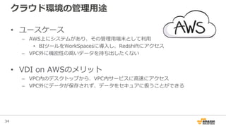 34
クラウド環境の管理用途
• ユースケース
– AWS上にシステムがあり、その管理用端末として利用
• BIツールをWorkSpacesに導入し、Redshiftにアクセス
– VPC外に機密性の高いデータを持ち出したくない
• VDI on AWSのメリット
– VPC内のデスクトップから、VPC内サービスに高速にアクセス
– VPC外にデータが保存されず、データをセキュアに扱うことができる
 