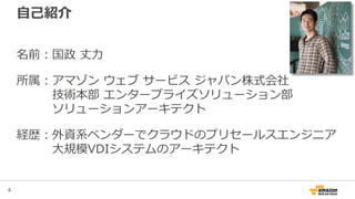 4
自己紹介
名前：国政 丈力
所属：アマゾン ウェブ サービス ジャパン株式会社
技術本部 エンタープライズソリューション部
ソリューションアーキテクト
経歴：外資系ベンダーでクラウドのプリセールスエンジニア
大規模VDIシステムのアーキテクト
 