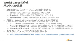 44
WorkSpacesの作成
バンドルの選択
• 3種類からパフォーマンスを選択できる
– Value : 1CPU, 2GBメモリ, 10GBのユーザディスク
– Standard : 2CPU, 4GBメモリ, 50GBのユーザディスク
– Performance : 2CPU, 7.5GBメモリ, 100GBのユーザディスク
• 月額$15の追加でMicrosoft Officeも利用可能
– なし : Utilities (Adobe Reader, IE9, Firefox, 7-Zip, Adobe Flash)
– Plus with Office 2010 : Utilities, Office2010 Pro, ウィルス対策 (Trend Micro)
– Plus with Office 2013 : Utilities, Office2013 Pro, ウィルス対策 (Trend Micro)
• カスタムイメージの作成もサポート
– http://aws.typepad.com/aws_japan/2014/10/workspaces_goldenimage.html
 