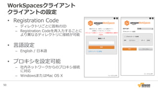 50
WorkSpacesクライアント
クライアントの設定
• Registration Code
– ディレクトリごとに固有のID
– Registration Codeを再入力することに
より異なるディレクトリに接続が可能
• 言語設定
– English / 日本語
• プロキシを設定可能
– 社内ネットワークからのプロキシ接続
に対応
– WindowsまたはMac OS X
 