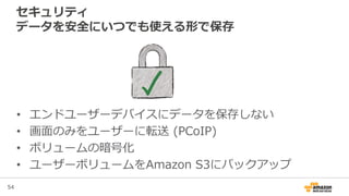 54
セキュリティ
データを安全にいつでも使える形で保存
• エンドユーザーデバイスにデータを保存しない
• 画面のみをユーザーに転送 (PCoIP)
• ボリュームの暗号化
• ユーザーボリュームをAmazon S3にバックアップ
 