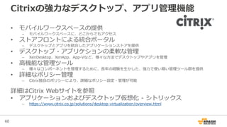 60
Citrixの強力なデスクトップ、アプリ管理機能
• モバイルワークスペースの提供
– モバイルワークスペースに、どこからでもアクセス
• ストアフロントによる統合ポータル
– デスクトップとアプリを統合したアプリケーションストアを提供
• デスクトップ・アプリケションの柔軟な管理
– XenDesktop、XenApp、App-Vなど、様々な方法でデスクトップやアプリを管理
• 高機能な管理ツール
– 様々なコンポーネントを管理するために、長年の経験を生かした、強力で使い易い管理ツール群を提供
• 詳細なポリシー管理
– Citrix独自のポリシーにより、詳細なポリシー設定・管理が可能
詳細はCitrix Webサイトを参照
• アプリケーションおよびデスクトップ仮想化 - シトリックス
– https://www.citrix.co.jp/solutions/desktop-virtualization/overview.html
 