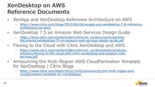 64
XenDesktop on AWS
Reference Documents
• XenApp and XenDesktop Reference Architecture on AWS
– https://www.citrix.com/blogs/2015/06/18/xenapp-and-xendesktop-7-6-reference-
architecture-on-aws/
• XenDesktop 7.5 on Amazon Web Services Design Guide
– https://www.citrix.com/content/dam/citrix/en_us/documents/partner-
documents/xendesktop-75-on-amazon-web-services-design-guide.pdf
• Flexing to the Cloud with Citrix XenDesktop and AWS
– https://www.citrix.com/content/dam/citrix/en_us/documents/products-
solutions/flexing-to-the-cloud-with-citrix-xendesktop-and-amazon-web-
services.pdf
• Announcing the Multi-Region AWS CloudFormation Template
for XenDesktop | Citrix Blogs
– https://www.citrix.com/blogs/2012/10/02/announcing-the-multi-region-aws-
cloudformation-template-for-xendesktop/
 