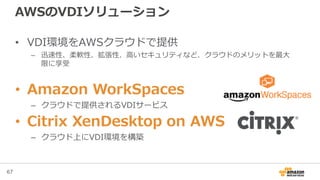 67
AWSのVDIソリューション
• VDI環境をAWSクラウドで提供
– 迅速性、柔軟性、拡張性、高いセキュリティなど、クラウドのメリットを最大
限に享受
• Amazon WorkSpaces
– クラウドで提供されるVDIサービス
• Citrix XenDesktop on AWS
– クラウド上にVDI環境を構築
 