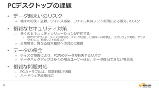 8
PCデスクトップの課題
• データ漏えいのリスク
– 端末の紛失・盗難、ウイルス感染、ファイル共有ソフト利用による漏えいリスク
• 複雑なセキュリティ対策
– 多くのセキュリティソリューションが存在する
• BIOSパスワード、ディスク暗号化、デバイス認証、USBキー利用禁止、ソフトウェア更新、アンチ
ウイルス、利用ソフト制限など
– 分散環境、異なる端末種類への対応は複雑
• データの保全
– ディスク障害により、PC内のデータが損失するリスク
– データバックアップは多くの場合ユーザー任せ、データ復旧できない場合も
• 複雑な問題対応
– PCのトラブルは、問題判別が困難
– ハードウェア故障対応
 