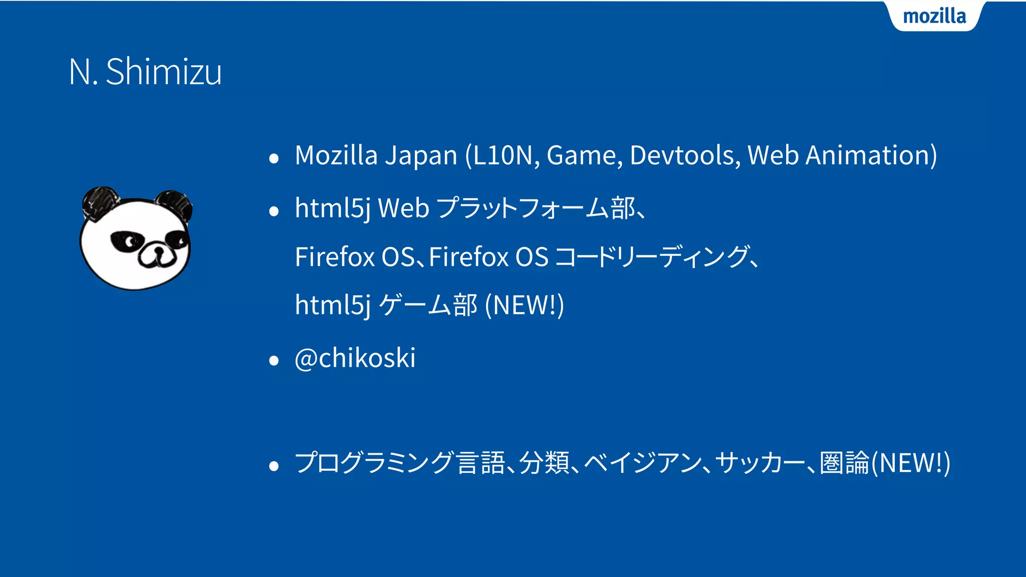 N.Shimizu
• Mozilla Japan (L10N, Game, Devtools, Web Animation)
• html5j Web プラットフォーム部、 
Firefox OS、Firefox OS コードリーディング、 
html5j ゲーム部 (NEW!)
• @chikoski
• プログラミング言語、分類、ベイジアン、サッカー、圏論(NEW!)
 