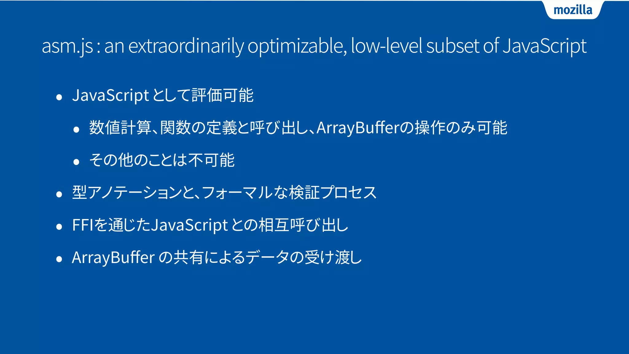asm.js:anextraordinarilyoptimizable,low-levelsubsetofJavaScript
• JavaScript として評価可能
• 数値計算、関数の定義と呼び出し、ArrayBuﬀerの操作のみ可能
• その他のことは不可能
• 型アノテーションと、フォーマルな検証プロセス
• FFIを通じたJavaScript との相互呼び出し
• ArrayBuﬀer の共有によるデータの受け渡し
 
