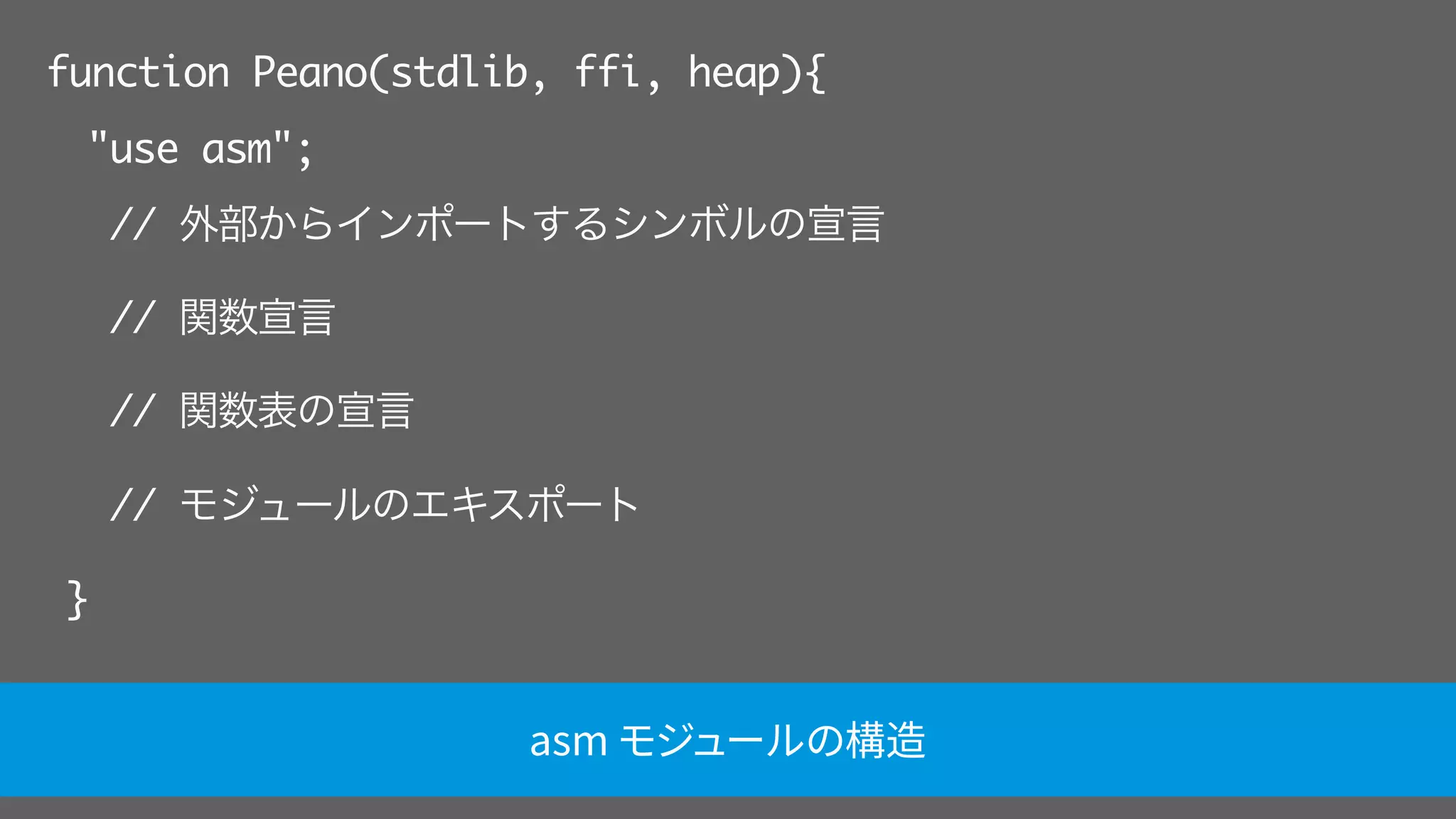 function Peano(stdlib, ffi, heap){
"use asm";
// 外部からインポートするシンボルの宣言
// 関数宣言
// 関数表の宣言
// モジュールのエキスポート
}
asm モジュールの構造
 