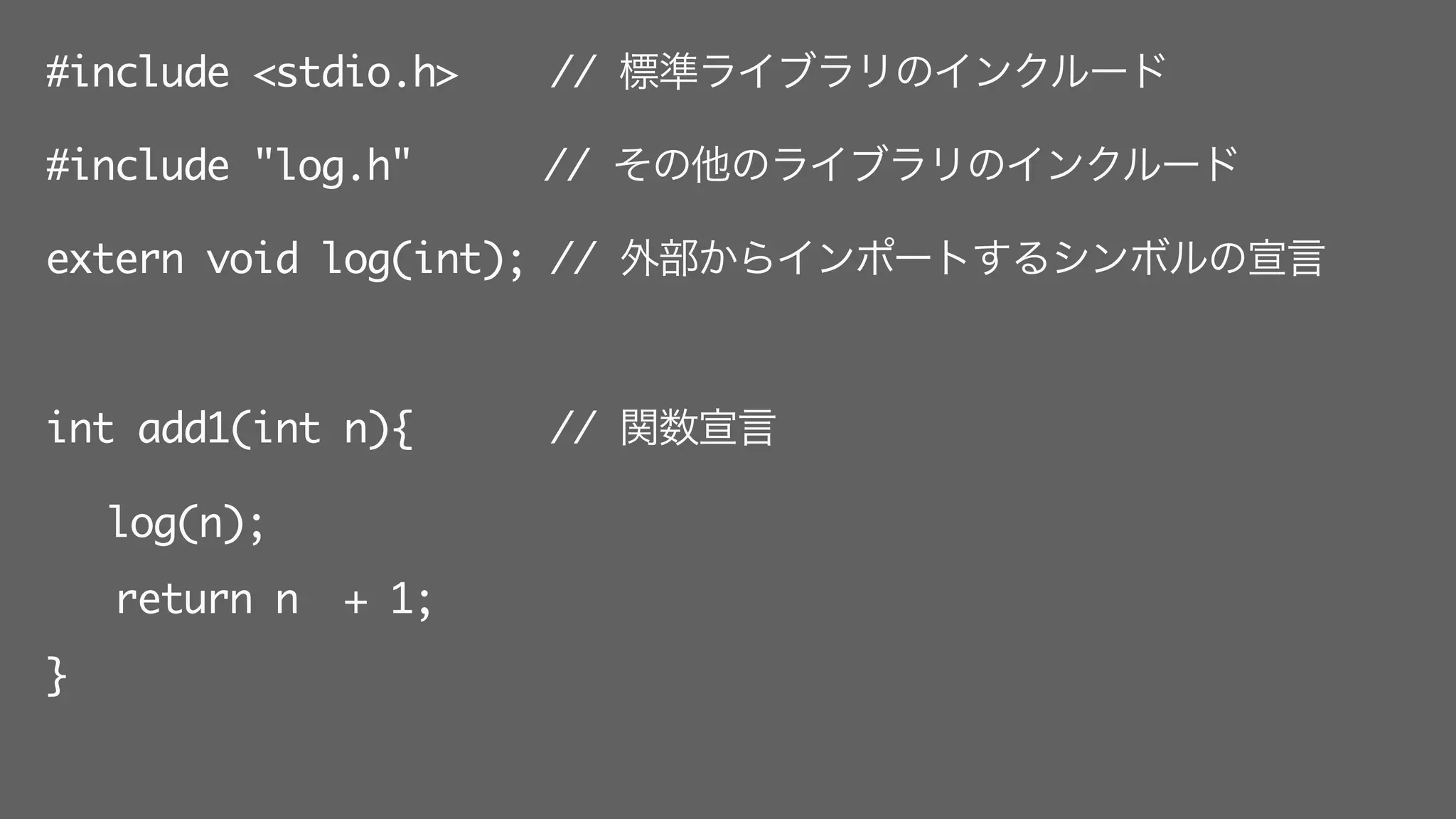 #include <stdio.h> // 標準ライブラリのインクルード
#include "log.h"   // その他のライブラリのインクルード
extern void log(int); // 外部からインポートするシンボルの宣言
int add1(int n){ // 関数宣言
log(n);
return n + 1;
}
 
