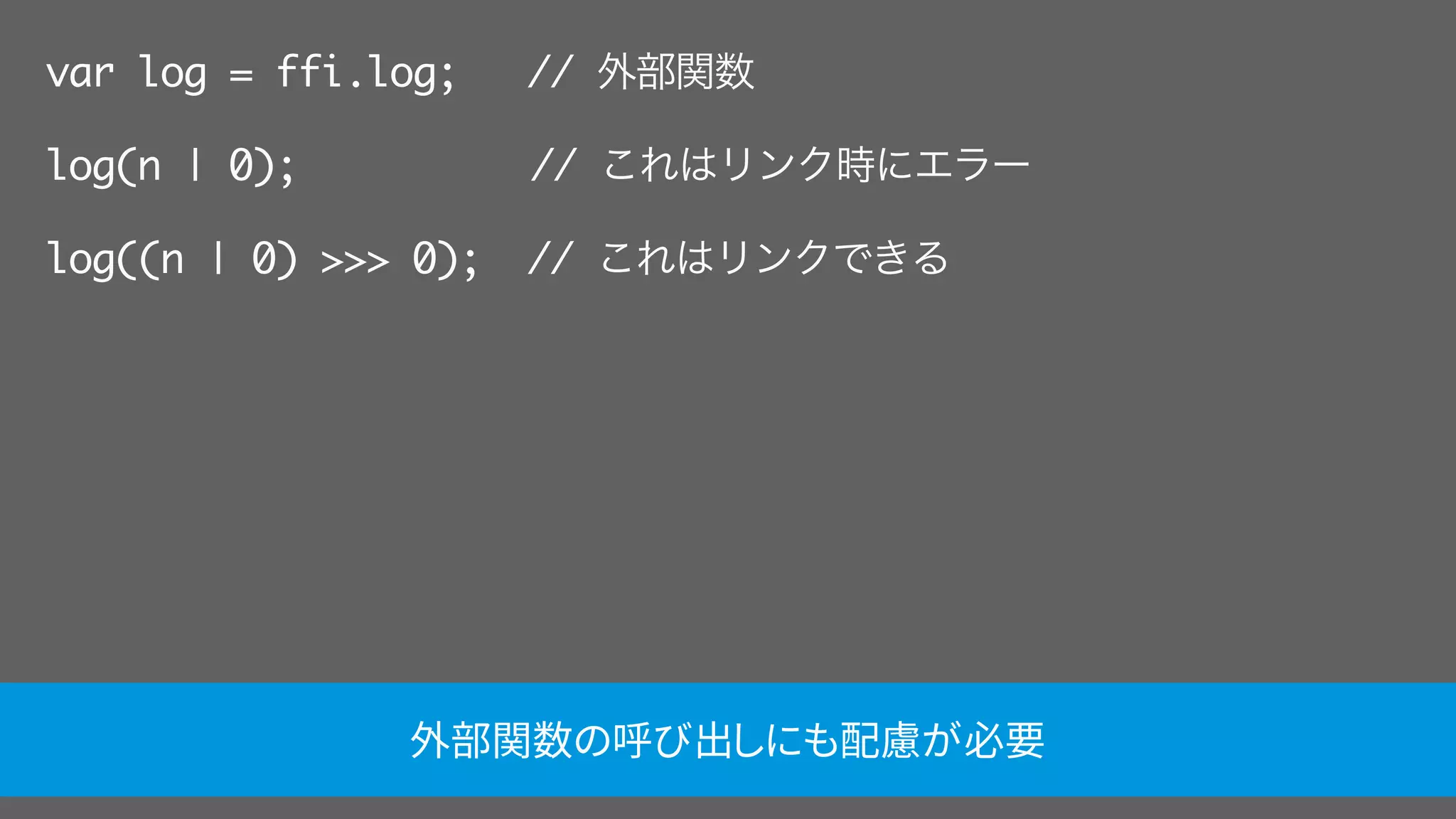 var log = ffi.log; // 外部関数
log(n | 0);     // これはリンク時にエラー
log((n | 0) >>> 0); // これはリンクできる
外部関数の呼び出しにも配慮が必要
 