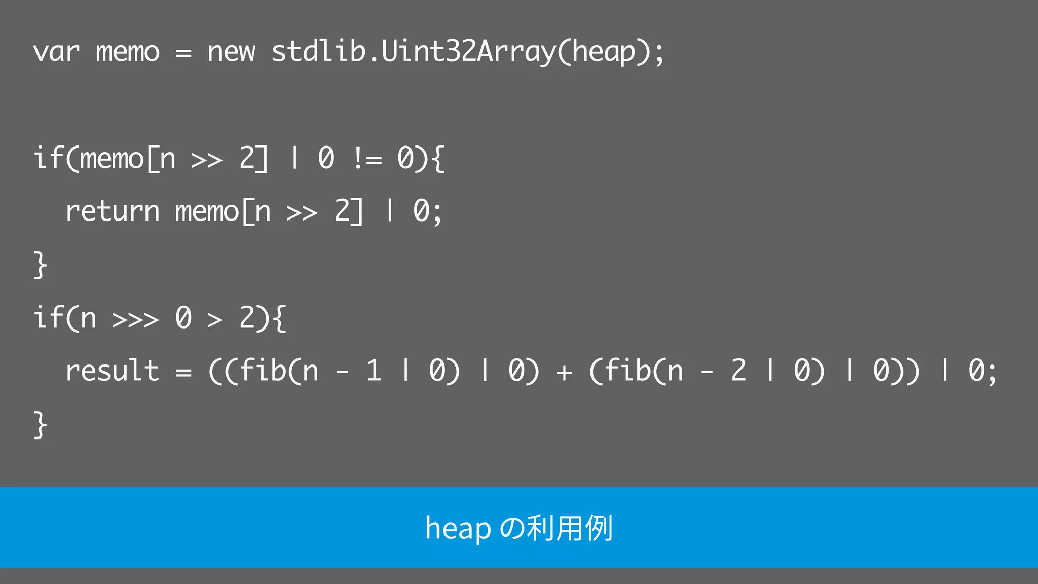 var memo = new stdlib.Uint32Array(heap);
if(memo[n >> 2] | 0 != 0){
return memo[n >> 2] | 0;
}
if(n >>> 0 > 2){
result = ((fib(n - 1 | 0) | 0) + (fib(n - 2 | 0) | 0)) | 0;
}
return result | 0; heap の利用例
 