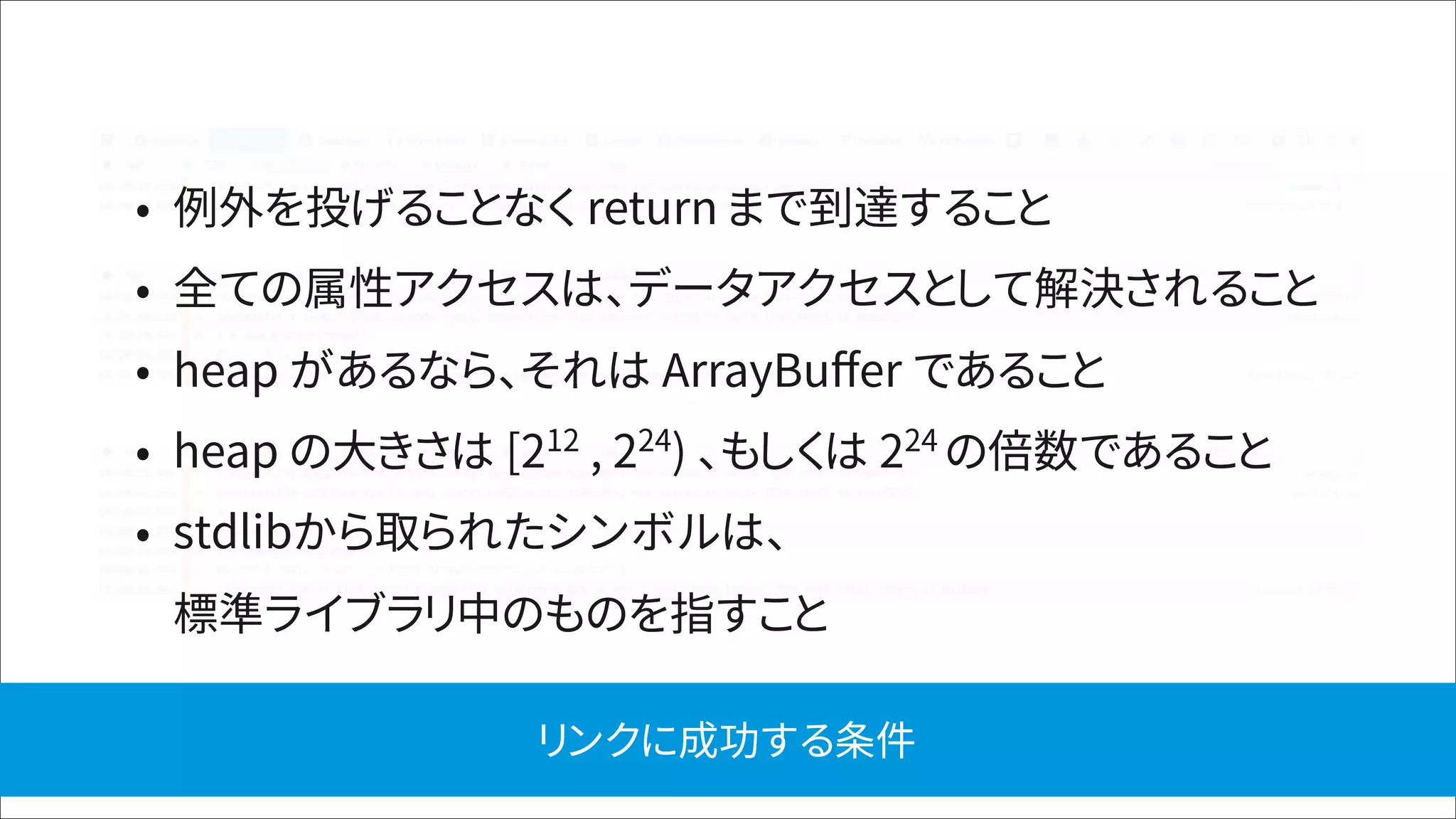 • 例外を投げることなく return まで到達すること
• 全ての属性アクセスは、データアクセスとして解決されること
• heap があるなら、それは ArrayBuﬀer であること
• heap の大きさは [212
, 224
) 、もしくは 224
の倍数であること
• stdlibから取られたシンボルは、 
標準ライブラリ中のものを指すこと
リンクに成功する条件
 