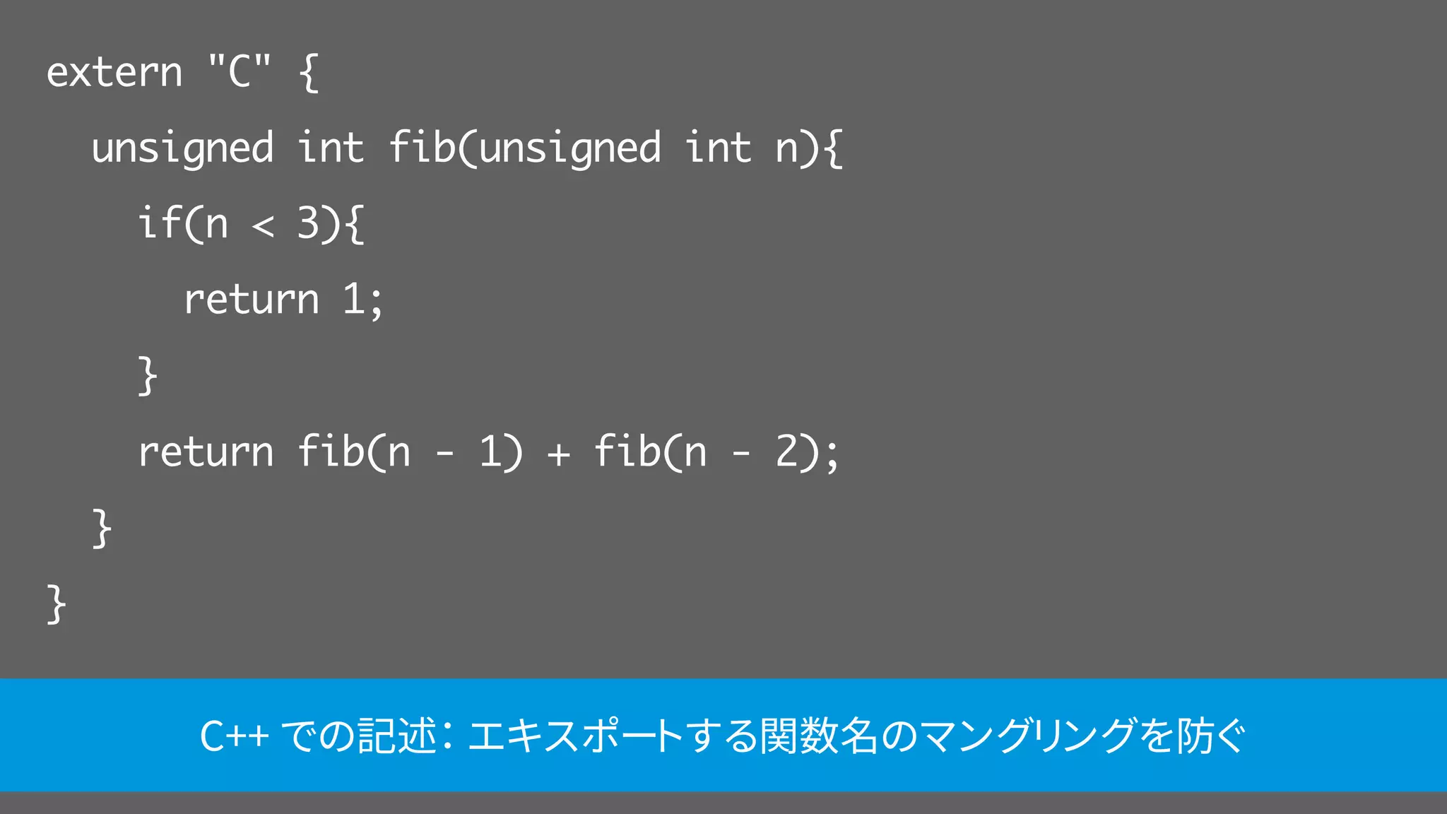 extern "C" {
unsigned int fib(unsigned int n){
if(n < 3){
return 1;
}
return fib(n - 1) + fib(n - 2);
}
}
C++ での記述： エキスポートする関数名のマングリングを防ぐ
 