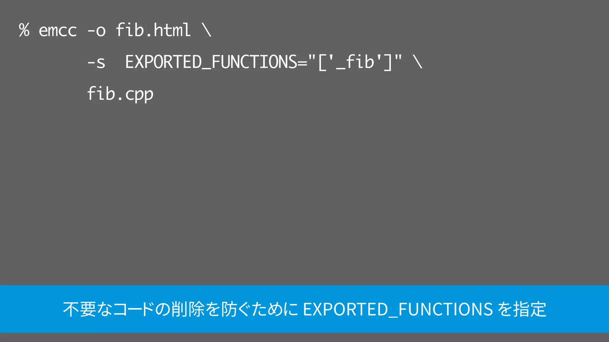 % emcc -o fib.html 
-s EXPORTED_FUNCTIONS="['_fib']" 
fib.cpp
不要なコードの削除を防ぐために EXPORTED_FUNCTIONS を指定
 