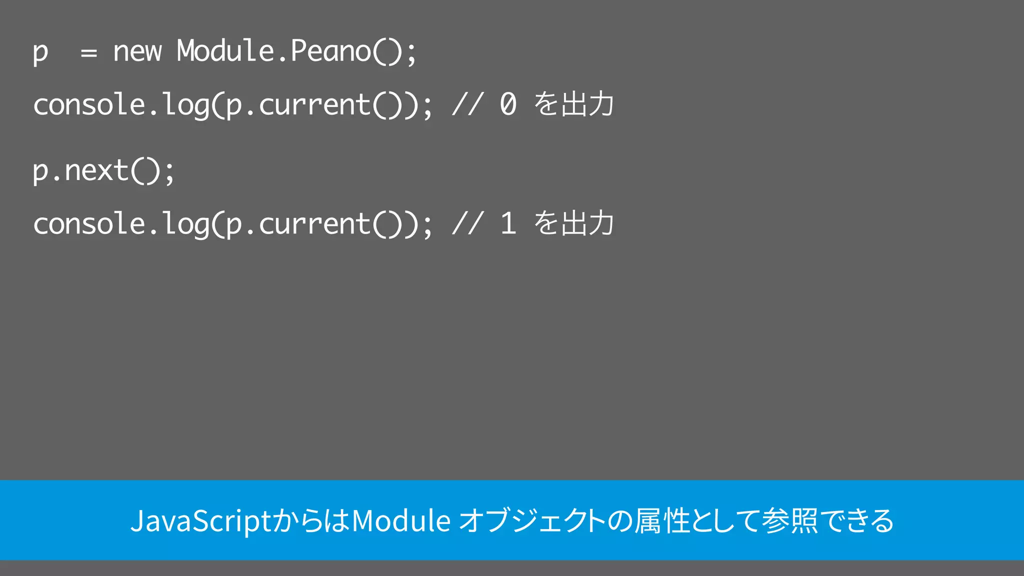 p = new Module.Peano();
console.log(p.current()); // 0 を出力
p.next();
console.log(p.current()); // 1 を出力
JavaScriptからはModule オブジェクトの属性として参照できる
 