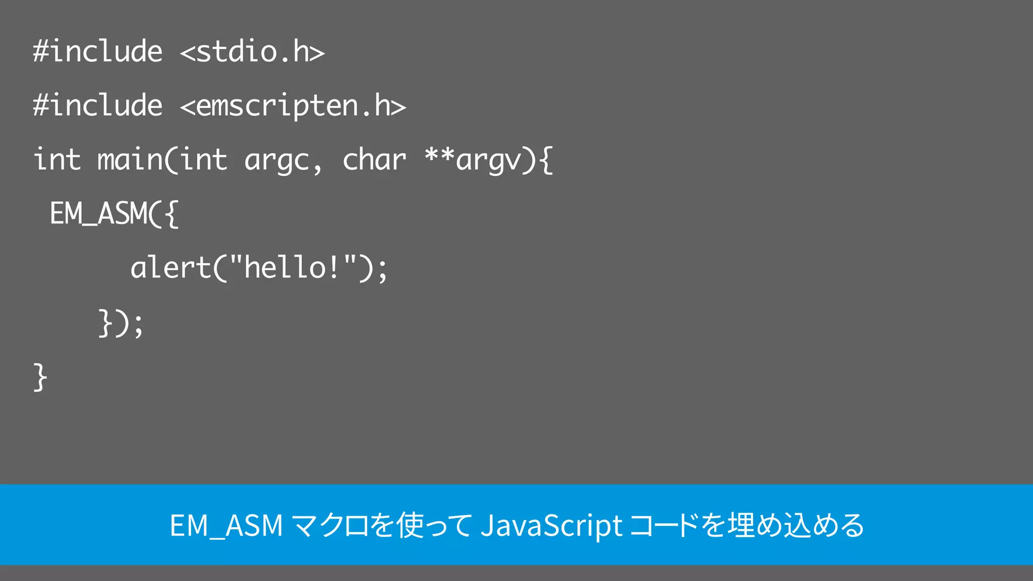 #include <stdio.h>
#include <emscripten.h>
int main(int argc, char **argv){
EM_ASM({
alert("hello!");
});
}
EM_ASM マクロを使って JavaScript コードを埋め込める
 