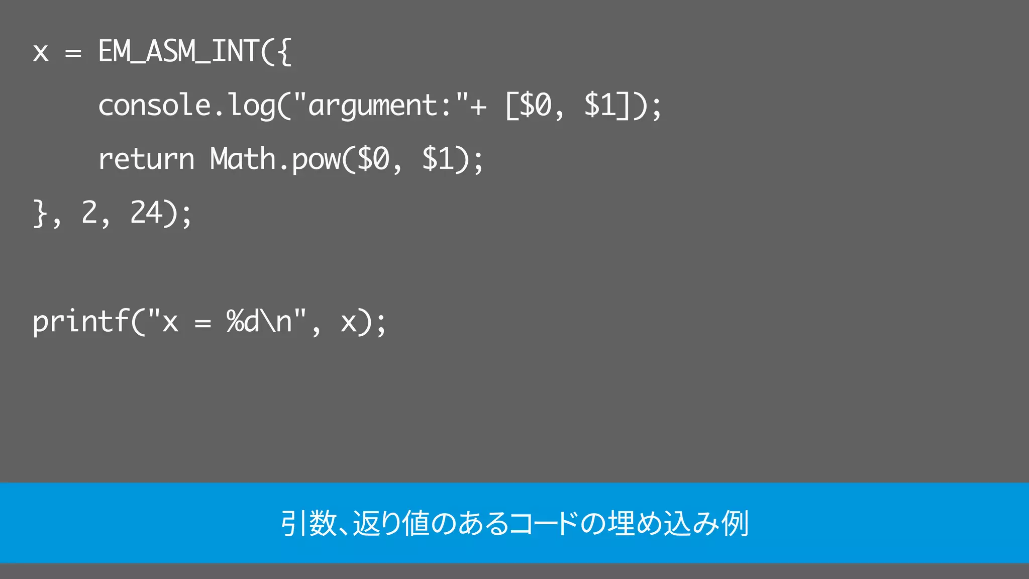 x = EM_ASM_INT({
console.log("argument:"+ [$0, $1]);
return Math.pow($0, $1);
}, 2, 24);
printf("x = %dn", x);
引数、返り値のあるコードの埋め込み例
 