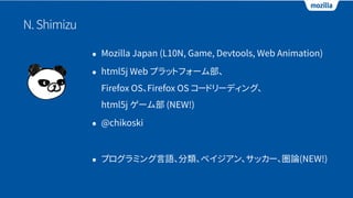 N.Shimizu
• Mozilla Japan (L10N, Game, Devtools, Web Animation)
• html5j Web プラットフォーム部、 
Firefox OS、Firefox OS コードリーディング、 
html5j ゲーム部 (NEW!)
• @chikoski
• プログラミング言語、分類、ベイジアン、サッカー、圏論(NEW!)
 
