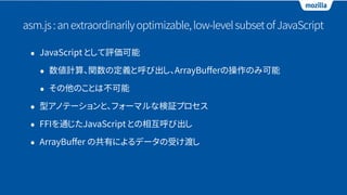 asm.js:anextraordinarilyoptimizable,low-levelsubsetofJavaScript
• JavaScript として評価可能
• 数値計算、関数の定義と呼び出し、ArrayBuﬀerの操作のみ可能
• その他のことは不可能
• 型アノテーションと、フォーマルな検証プロセス
• FFIを通じたJavaScript との相互呼び出し
• ArrayBuﬀer の共有によるデータの受け渡し
 
