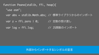 function Peano(stdlib, ffi, heap){
"use asm";
var abs = stdlib.Math.abs; // 標準ライブラリからのインポート
var z = ffi.zero | 0; // 定数の受け渡し
var log = ffi.log; // JS関数のインポート
外部からインポートするシンボルの宣言
 