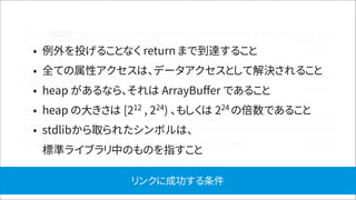 • 例外を投げることなく return まで到達すること
• 全ての属性アクセスは、データアクセスとして解決されること
• heap があるなら、それは ArrayBuﬀer であること
• heap の大きさは [212
, 224
) 、もしくは 224
の倍数であること
• stdlibから取られたシンボルは、 
標準ライブラリ中のものを指すこと
リンクに成功する条件
 