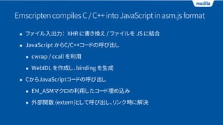 EmscriptencompilesC/C++intoJavaScriptinasm.jsformat
• ファイル入出力： XHR に書き換え / ファイルを JS に結合
• JavaScript からC/C++コードの呼び出し
• cwrap / ccall を利用
• WebIDL を作成し、binding を生成
• CからJavaScriptコードの呼び出し
• EM_ASMマクロの利用したコード埋め込み
• 外部関数 (extern)として呼び出し、リンク時に解決
 